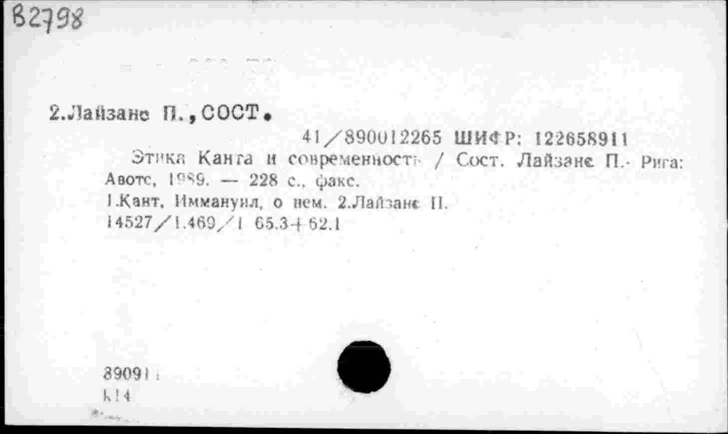 ﻿В 2} 9$
2.Лайзане П.,СОСТ»
41/890012265 ШИФР: 122658911
Этика Канга и современность / Сост. Лайзане П,- Рига: Авотс, 1989. — 228 с., факс.
1.Кант. Иммануил, о нем. 2.Лайзанс II.
14527/1.469/1 65.3-4 62.1
89091. k!4